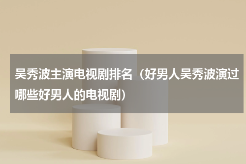 吴秀波主演电视剧排名（好男人吴秀波演过哪些好男人的电视剧）