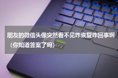 朋友的微信头像突然看不见咋恢复咋回事啊（你知道答案了吗）
