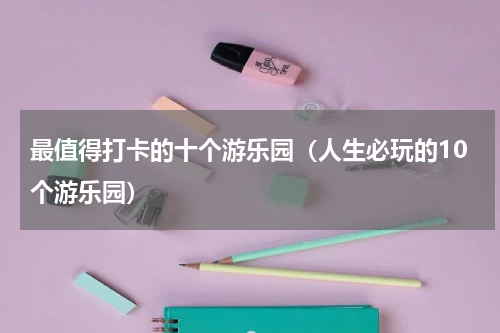 最值得打卡的十个游乐园（人生必玩的10个游乐园）