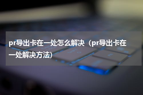 pr导出卡在一处怎么解决（pr导出卡在一处解决方法）