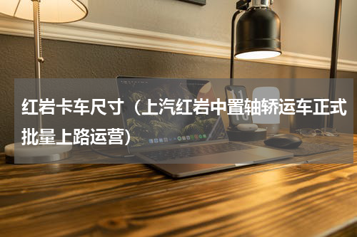 红岩卡车尺寸（上汽红岩中置轴轿运车正式批量上路运营）