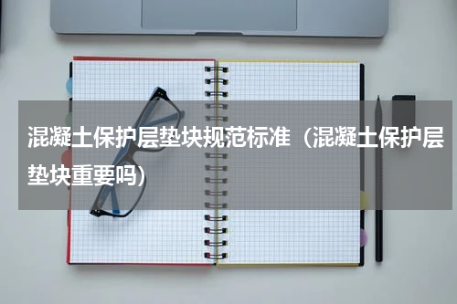 混凝土保护层垫块规范标准（混凝土保护层垫块重要吗）