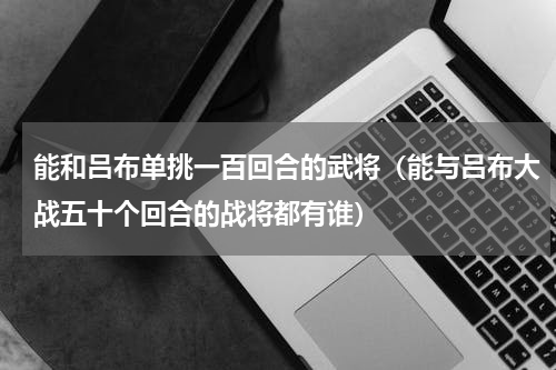 能和吕布单挑一百回合的武将（能与吕布大战五十个回合的战将都有谁）