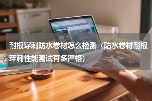 耐根穿刺防水卷材怎么检测（防水卷材耐根穿刺性能测试有多严格）