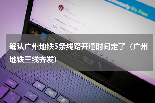 确认广州地铁5条线路开通时间定了（广州地铁三线齐发）