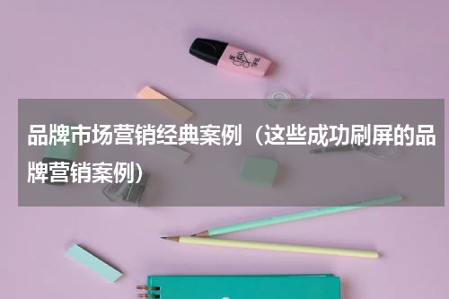 品牌市场营销经典案例（这些成功刷屏的品牌营销案例）