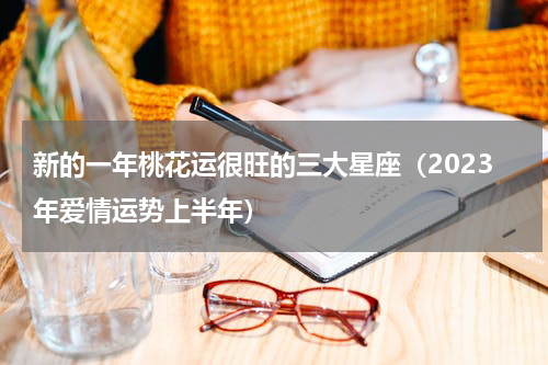 新的一年桃花运很旺的三大星座（2023年爱情运势上半年）