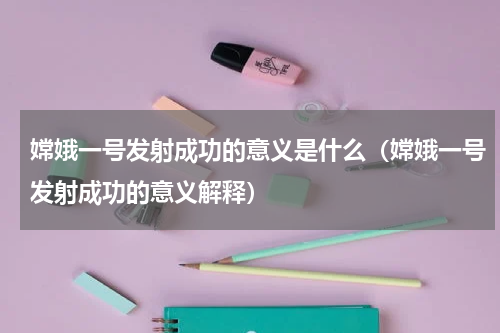 嫦娥一号发射成功的意义是什么（嫦娥一号发射成功的意义解释）