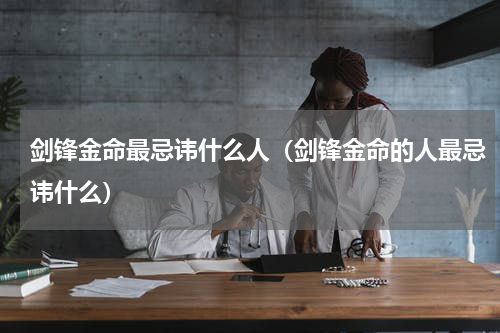 剑锋金命最忌讳什么人（剑锋金命的人最忌讳什么）