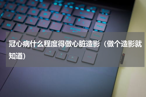 冠心病什么程度得做心脏造影（做个造影就知道）