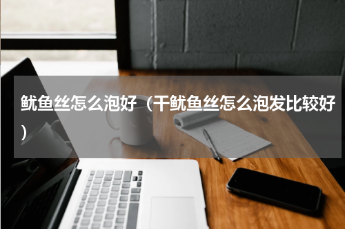 鱿鱼丝怎么泡好（干鱿鱼丝怎么泡发比较好）