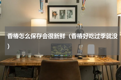 香椿怎么保存会很新鲜（香椿好吃过季就没）