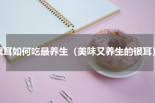 银耳如何吃最养生（美味又养生的银耳）