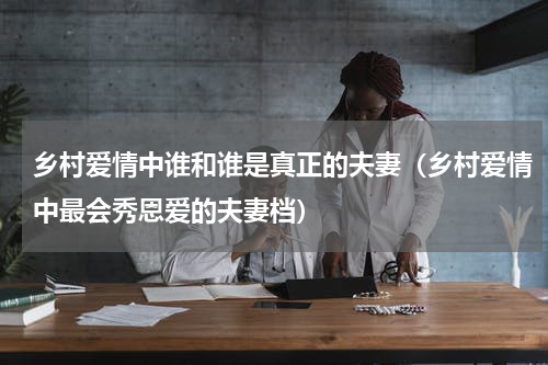 乡村爱情中谁和谁是真正的夫妻（乡村爱情中最会秀恩爱的夫妻档）