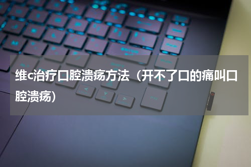 维c治疗口腔溃疡方法（开不了口的痛叫口腔溃疡）