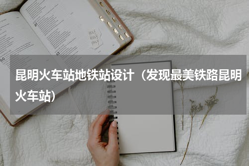 昆明火车站地铁站设计（发现最美铁路昆明火车站）