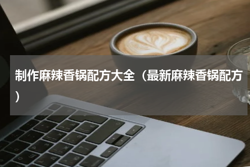 制作麻辣香锅配方大全（最新麻辣香锅配方）