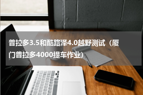 普拉多3.5和酷路泽4.0越野测试（厦门普拉多4000提车作业）