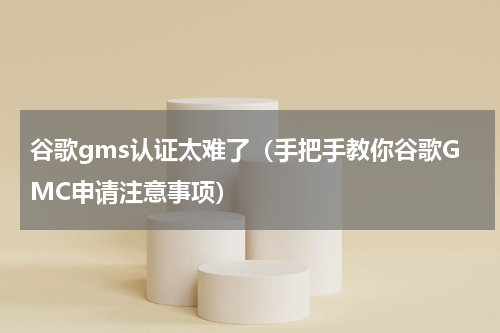 谷歌gms认证太难了（手把手教你谷歌GMC申请注意事项）