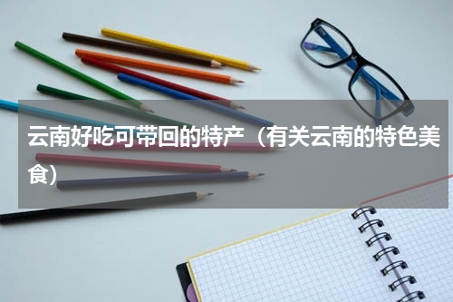 云南好吃可带回的特产（有关云南的特色美食）