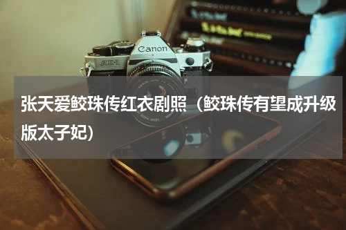 张天爱鲛珠传红衣剧照（鲛珠传有望成升级版太子妃）