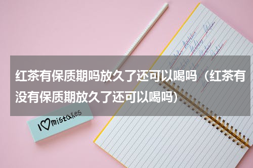 红茶有保质期吗放久了还可以喝吗（红茶有没有保质期放久了还可以喝吗）