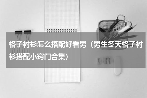 格子衬衫怎么搭配好看男（男生冬天格子衬衫搭配小窍门合集）