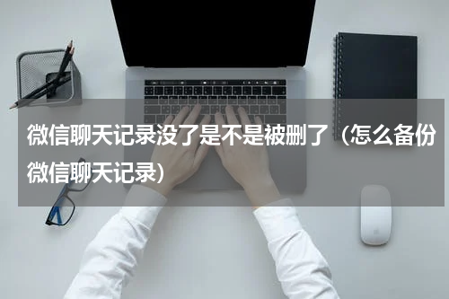 微信聊天记录没了是不是被删了（怎么备份微信聊天记录）