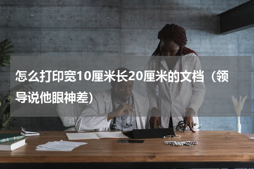 怎么打印宽10厘米长20厘米的文档（领导说他眼神差）