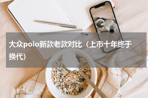 大众polo新款老款对比（上市十年终于换代）