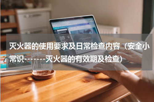 灭火器的使用要求及日常检查内容（安全小常识-------灭火器的有效期及检查）