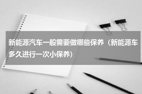 新能源汽车一般需要做哪些保养（新能源车多久进行一次小保养）