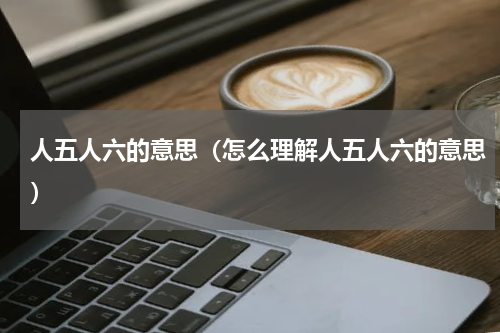人五人六的意思（怎么理解人五人六的意思）