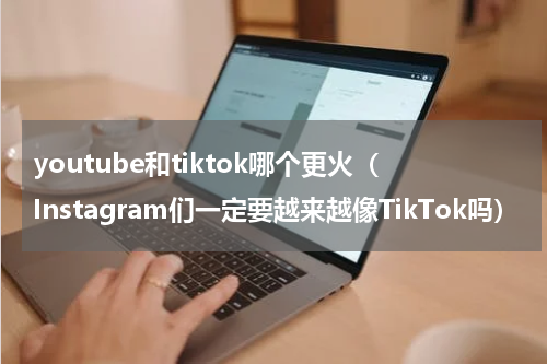youtube和tiktok哪个更火（Instagram们一定要越来越像TikTok吗）