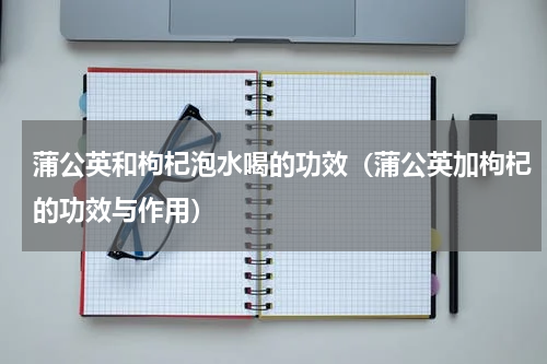 蒲公英和枸杞泡水喝的功效（蒲公英加枸杞的功效与作用）