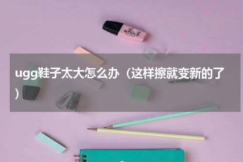 ugg鞋子太大怎么办（这样擦就变新的了）