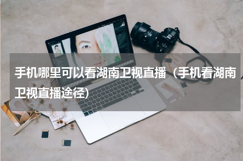 手机哪里可以看湖南卫视直播（手机看湖南卫视直播途径）