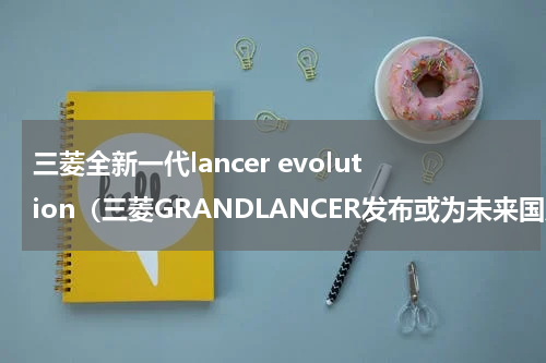 三菱全新一代lancer evolution（三菱GRANDLANCER发布或为未来国产新翼神）