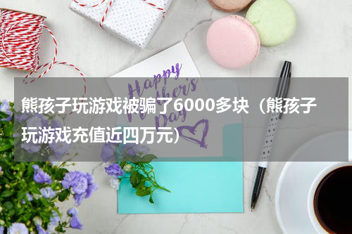 熊孩子玩游戏被骗了6000多块（熊孩子玩游戏充值近四万元）