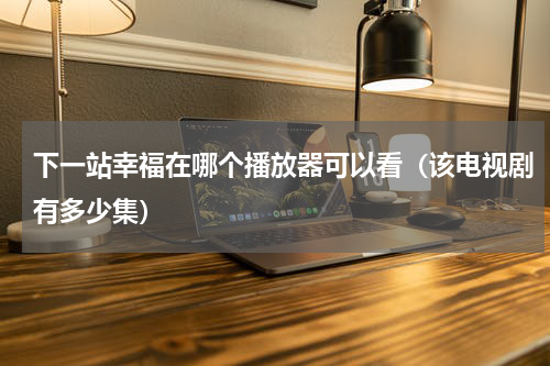 下一站幸福在哪个播放器可以看（该电视剧有多少集）