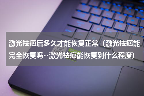 激光祛疤后多久才能恢复正常（激光祛疤能完全恢复吗--激光祛疤能恢复到什么程度）
