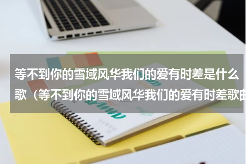 等不到你的雪域风华我们的爱有时差是什么歌（等不到你的雪域风华我们的爱有时差歌曲）