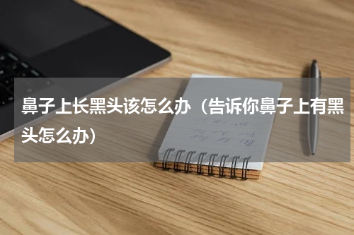 鼻子上长黑头该怎么办（告诉你鼻子上有黑头怎么办）