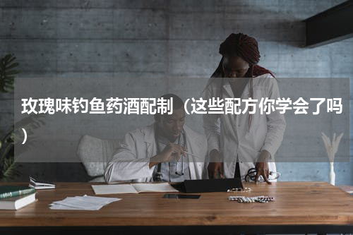 玫瑰味钓鱼药酒配制（这些配方你学会了吗）