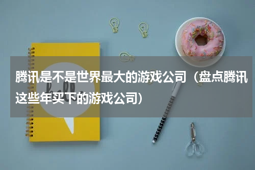 腾讯是不是世界最大的游戏公司（盘点腾讯这些年买下的游戏公司）