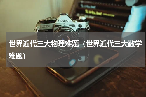 世界近代三大物理难题（世界近代三大数学难题）