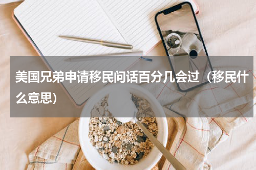 美国兄弟申请移民问话百分几会过（移民什么意思）