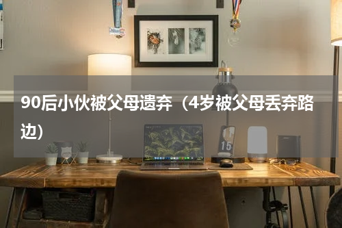 90后小伙被父母遗弃（4岁被父母丢弃路边）