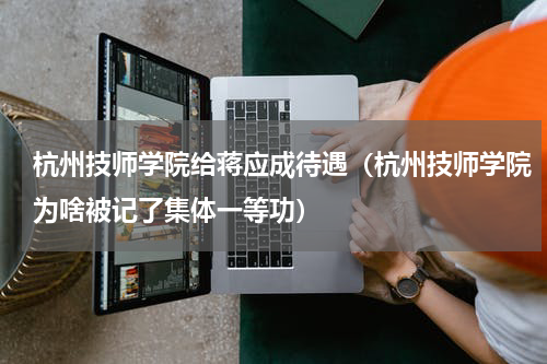 杭州技师学院给蒋应成待遇（杭州技师学院为啥被记了集体一等功）
