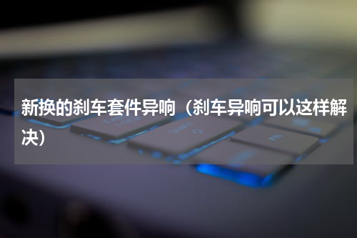 新换的刹车套件异响（刹车异响可以这样解决）